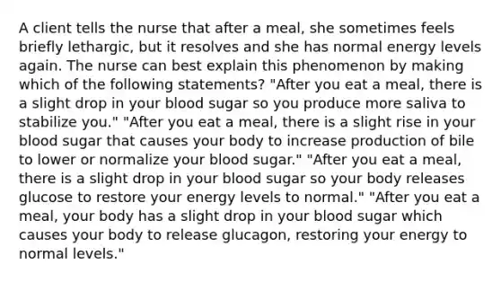 A client tells the nurse that after a meal, she sometimes feels briefly lethargic, but it resolves and she has normal energy levels again. The nurse can best explain this phenomenon by making which of the following statements? "After you eat a meal, there is a slight drop in your blood sugar so you produce more saliva to stabilize you." "After you eat a meal, there is a slight rise in your blood sugar that causes your body to increase production of bile to lower or normalize your blood sugar." "After you eat a meal, there is a slight drop in your blood sugar so your body releases glucose to restore your energy levels to normal." "After you eat a meal, your body has a slight drop in your blood sugar which causes your body to release glucagon, restoring your energy to normal levels."