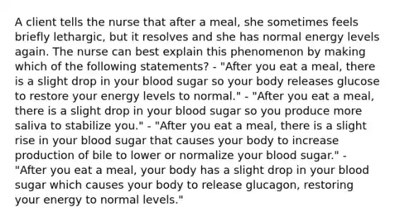 A client tells the nurse that after a meal, she sometimes feels briefly lethargic, but it resolves and she has normal energy levels again. The nurse can best explain this phenomenon by making which of the following statements? - "After you eat a meal, there is a slight drop in your blood sugar so your body releases glucose to restore your energy levels to normal." - "After you eat a meal, there is a slight drop in your blood sugar so you produce more saliva to stabilize you." - "After you eat a meal, there is a slight rise in your blood sugar that causes your body to increase production of bile to lower or normalize your blood sugar." - "After you eat a meal, your body has a slight drop in your blood sugar which causes your body to release glucagon, restoring your energy to normal levels."