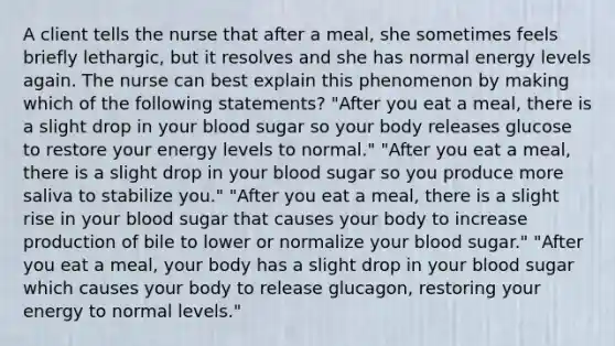 A client tells the nurse that after a meal, she sometimes feels briefly lethargic, but it resolves and she has normal energy levels again. The nurse can best explain this phenomenon by making which of the following statements? "After you eat a meal, there is a slight drop in your blood sugar so your body releases glucose to restore your energy levels to normal." "After you eat a meal, there is a slight drop in your blood sugar so you produce more saliva to stabilize you." "After you eat a meal, there is a slight rise in your blood sugar that causes your body to increase production of bile to lower or normalize your blood sugar." "After you eat a meal, your body has a slight drop in your blood sugar which causes your body to release glucagon, restoring your energy to normal levels."