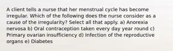 A client tells a nurse that her menstrual cycle has become irregular. Which of the following does the nurse consider as a cause of the irregularity? Select all that apply. a) Anorexia nervosa b) Oral contraception taken every day year round c) Primary ovarian insufficiency d) Infection of the reproductive organs e) Diabetes