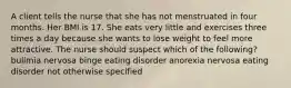 A client tells the nurse that she has not menstruated in four months. Her BMI is 17. She eats very little and exercises three times a day because she wants to lose weight to feel more attractive. The nurse should suspect which of the following? bulimia nervosa binge eating disorder anorexia nervosa eating disorder not otherwise specified