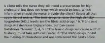 A client tells the nurse they will need a prescription for high cholesterol but does not know which would be best. Which information should the nurse provide the client? Select all that apply Select one: a."The best drugs to raise the high density lipoprotein (HDL) levels are the fibric acid drugs." b."Fibric acid drugs will decrease triglycerides, but can cause Gallstones."Answer: 3, 4, 5 c."The Niacin drugs will cause a lot of flushing, must take with cold water. d."The statin drugs inhibit the making of cholesterol and are considered the best choice.