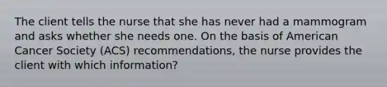 The client tells the nurse that she has never had a mammogram and asks whether she needs one. On the basis of American Cancer Society (ACS) recommendations, the nurse provides the client with which information?