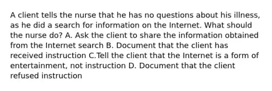 A client tells the nurse that he has no questions about his illness, as he did a search for information on the Internet. What should the nurse do? A. Ask the client to share the information obtained from the Internet search B. Document that the client has received instruction C.Tell the client that the Internet is a form of entertainment, not instruction D. Document that the client refused instruction