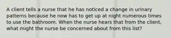 A client tells a nurse that he has noticed a change in urinary patterns because he now has to get up at night numerous times to use the bathroom. When the nurse hears that from the client, what might the nurse be concerned about from this list?