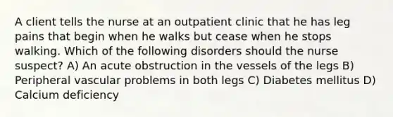 A client tells the nurse at an outpatient clinic that he has leg pains that begin when he walks but cease when he stops walking. Which of the following disorders should the nurse suspect? A) An acute obstruction in the vessels of the legs B) Peripheral vascular problems in both legs C) Diabetes mellitus D) Calcium deficiency