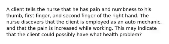 A client tells the nurse that he has pain and numbness to his thumb, first finger, and second finger of the right hand. The nurse discovers that the client is employed as an auto mechanic, and that the pain is increased while working. This may indicate that the client could possibly have what health problem?