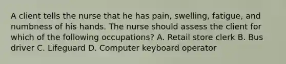 A client tells the nurse that he has pain, swelling, fatigue, and numbness of his hands. The nurse should assess the client for which of the following occupations? A. Retail store clerk B. Bus driver C. Lifeguard D. Computer keyboard operator