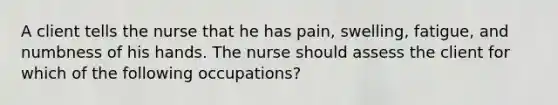 A client tells the nurse that he has pain, swelling, fatigue, and numbness of his hands. The nurse should assess the client for which of the following occupations?