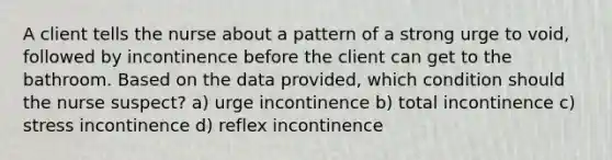 A client tells the nurse about a pattern of a strong urge to void, followed by incontinence before the client can get to the bathroom. Based on the data provided, which condition should the nurse suspect? a) urge incontinence b) total incontinence c) stress incontinence d) reflex incontinence