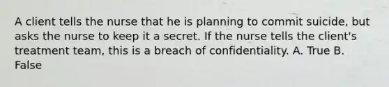 A client tells the nurse that he is planning to commit suicide, but asks the nurse to keep it a secret. If the nurse tells the client's treatment team, this is a breach of confidentiality. A. True B. False