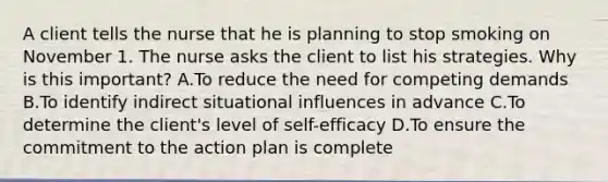 A client tells the nurse that he is planning to stop smoking on November 1. The nurse asks the client to list his strategies. Why is this important? A.To reduce the need for competing demands B.To identify indirect situational influences in advance C.To determine the client's level of self-efficacy D.To ensure the commitment to the action plan is complete