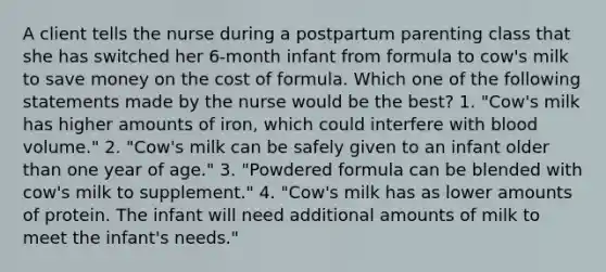 A client tells the nurse during a postpartum parenting class that she has switched her 6-month infant from formula to cow's milk to save money on the cost of formula. Which one of the following statements made by the nurse would be the best? 1. "Cow's milk has higher amounts of iron, which could interfere with blood volume." 2. "Cow's milk can be safely given to an infant older than one year of age." 3. "Powdered formula can be blended with cow's milk to supplement." 4. "Cow's milk has as lower amounts of protein. The infant will need additional amounts of milk to meet the infant's needs."