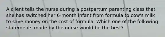 A client tells the nurse during a postpartum parenting class that she has switched her 6-month infant from formula to cow's milk to save money on the cost of formula. Which one of the following statements made by the nurse would be the best?