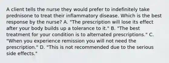 A client tells the nurse they would prefer to indefinitely take prednisone to treat their inflammatory disease. Which is the best response by the​ nurse? A. ​"The prescription will lose its effect after your body builds up a tolerance to​ it." B. ​"The best treatment for your condition is to alternated​ prescriptions." C. ​"When you experience remission you will not need the​ prescription." D. ​"This is not recommended due to the serious side​ effects."