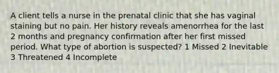 A client tells a nurse in the prenatal clinic that she has vaginal staining but no pain. Her history reveals amenorrhea for the last 2 months and pregnancy confirmation after her first missed period. What type of abortion is suspected? 1 Missed 2 Inevitable 3 Threatened 4 Incomplete