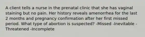 A client tells a nurse in the prenatal clinic that she has vaginal staining but no pain. Her history reveals amenorrhea for the last 2 months and pregnancy confirmation after her first missed period. What type of abortion is suspected? -Missed -Inevitable -Threatened -Incomplete