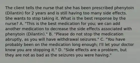 The client tells the nurse that she has been prescribed phenytoin (Dilantin) for 2 years and is still having too many side effects. She wants to stop taking it. What is the best response by the nurse? A. "This is the best medication for you; we can add another medication to decrease the side effects associated with phenytoin (Dilantin)." B. "Please do not stop the medication abruptly, as you will have withdrawal seizures." C. "You have probably been on the medication long enough; I'll let your doctor know you are stopping it." D. "Side effects are a problem, but they are not as bad as the seizures you were having."