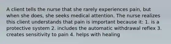 A client tells the nurse that she rarely experiences pain, but when she does, she seeks medical attention. The nurse realizes this client understands that pain is important because it: 1. is a protective system 2. includes the automatic withdrawal reflex 3. creates sensitivity to pain 4. helps with healing