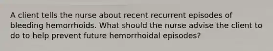 A client tells the nurse about recent recurrent episodes of bleeding hemorrhoids. What should the nurse advise the client to do to help prevent future hemorrhoidal episodes?