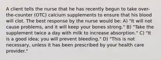 A client tells the nurse that he has recently begun to take over-the-counter (OTC) calcium supplements to ensure that his blood will clot. The best response by the nurse would be: A) "It will not cause problems, and it will keep your bones strong." B) "Take the supplement twice a day with milk to increase absorption." C) "It is a good idea; you will prevent bleeding." D) "This is not necessary, unless it has been prescribed by your health care provider."