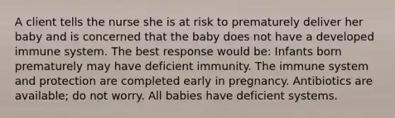 A client tells the nurse she is at risk to prematurely deliver her baby and is concerned that the baby does not have a developed immune system. The best response would be: Infants born prematurely may have deficient immunity. The immune system and protection are completed early in pregnancy. Antibiotics are available; do not worry. All babies have deficient systems.