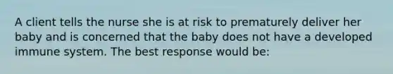 A client tells the nurse she is at risk to prematurely deliver her baby and is concerned that the baby does not have a developed immune system. The best response would be: