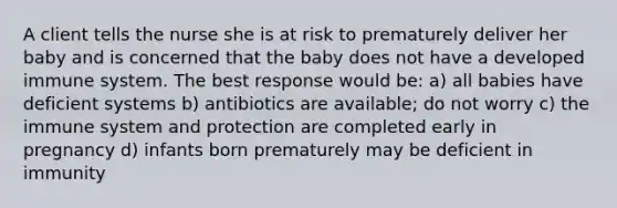 A client tells the nurse she is at risk to prematurely deliver her baby and is concerned that the baby does not have a developed immune system. The best response would be: a) all babies have deficient systems b) antibiotics are available; do not worry c) the immune system and protection are completed early in pregnancy d) infants born prematurely may be deficient in immunity