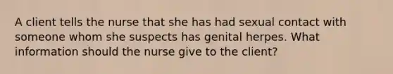 A client tells the nurse that she has had sexual contact with someone whom she suspects has genital herpes. What information should the nurse give to the client?