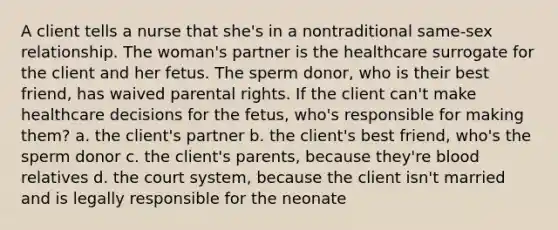 A client tells a nurse that she's in a nontraditional same-sex relationship. The woman's partner is the healthcare surrogate for the client and her fetus. The sperm donor, who is their best friend, has waived parental rights. If the client can't make healthcare decisions for the fetus, who's responsible for making them? a. the client's partner b. the client's best friend, who's the sperm donor c. the client's parents, because they're blood relatives d. the court system, because the client isn't married and is legally responsible for the neonate