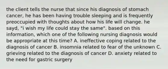 the client tells the nurse that since his diagnosis of stomach cancer, he has been having trouble sleeping and is frequently preoccupied with thoughts about how his life will change. he sayd, "i wish my life could stay the same". based on this information, which one of the following nursing diagnosis would be appropriate at this time? A. ineffective coping related to the diagnosis of cancer B. insomnia related to fear of the unknown C. grieving related to the diagnosis of cancer D. anxiety related to the need for gastric surgery