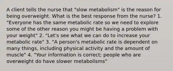 A client tells the nurse that "slow metabolism" is the reason for being overweight. What is the best response from the nurse? 1. "Everyone has the same metabolic rate so we need to explore some of the other reason you might be having a problem with your weight" 2. "Let's see what we can do to increase your metabolic rate" 3. "A person's metabolic rate is dependent on many things, including physical activity and the amount of muscle" 4. "Your information is correct; people who are overweight do have slower metabolisms"