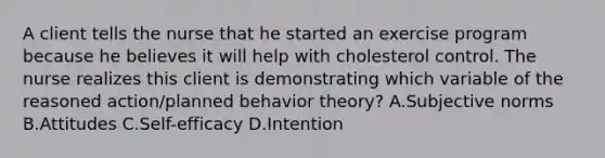 A client tells the nurse that he started an exercise program because he believes it will help with cholesterol control. The nurse realizes this client is demonstrating which variable of the reasoned action/planned behavior theory? A.Subjective norms B.Attitudes C.Self-efficacy D.Intention