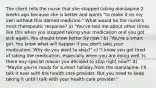 The client tells the nurse that she stopped taking olanzapine 2 weeks ago because she is better and wants "to make it on my own without this darned medicine." What would be the nurse's most therapeutic response? a) "You've told me about other times like this when you stopped taking your medication and you got sick again. You should know better by now." b) "You're a smart girl. You know what will happen if you don't take your medication. Why do you want to stop?" c) "I know you get tired of taking the medication, especially when you are doing well. Is there any special reason you decided to stop right now?" d) "Maybe you're ready for a short holiday from the olanzapine. I'll talk it over with the health care provider. But you need to keep taking it until I talk with your health care provider."