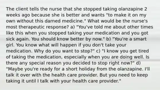 The client tells the nurse that she stopped taking olanzapine 2 weeks ago because she is better and wants "to make it on my own without this darned medicine." What would be the nurse's most therapeutic response? a) "You've told me about other times like this when you stopped taking your medication and you got sick again. You should know better by now." b) "You're a smart girl. You know what will happen if you don't take your medication. Why do you want to stop?" c) "I know you get tired of taking the medication, especially when you are doing well. Is there any special reason you decided to stop right now?" d) "Maybe you're ready for a short holiday from the olanzapine. I'll talk it over with the health care provider. But you need to keep taking it until I talk with your health care provider."