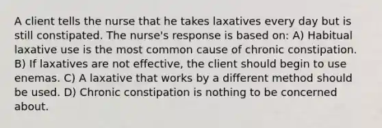 A client tells the nurse that he takes laxatives every day but is still constipated. The nurse's response is based on: A) Habitual laxative use is the most common cause of chronic constipation. B) If laxatives are not effective, the client should begin to use enemas. C) A laxative that works by a different method should be used. D) Chronic constipation is nothing to be concerned about.