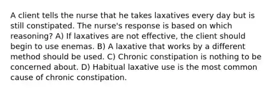 A client tells the nurse that he takes laxatives every day but is still constipated. The nurse's response is based on which reasoning? A) If laxatives are not effective, the client should begin to use enemas. B) A laxative that works by a different method should be used. C) Chronic constipation is nothing to be concerned about. D) Habitual laxative use is the most common cause of chronic constipation.