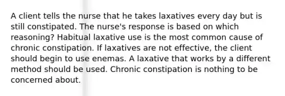 A client tells the nurse that he takes laxatives every day but is still constipated. The nurse's response is based on which reasoning? Habitual laxative use is the most common cause of chronic constipation. If laxatives are not effective, the client should begin to use enemas. A laxative that works by a different method should be used. Chronic constipation is nothing to be concerned about.