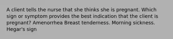 A client tells the nurse that she thinks she is pregnant. Which sign or symptom provides the best indication that the client is pregnant? Amenorrhea Breast tenderness. Morning sickness. Hegar's sign