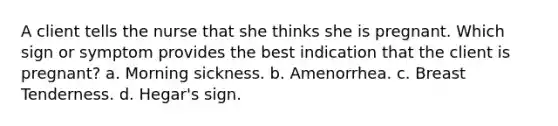 A client tells the nurse that she thinks she is pregnant. Which sign or symptom provides the best indication that the client is pregnant? a. Morning sickness. b. Amenorrhea. c. Breast Tenderness. d. Hegar's sign.