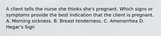 A client tells the nurse she thinks she's pregnant. Which signs or symptoms provide the best indication that the client is pregnant. A. Morning sickness. B. Breast tenderness. C. Amenorrhea D. Hegar's Sign