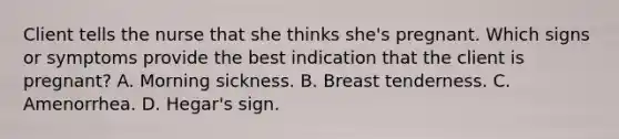 Client tells the nurse that she thinks she's pregnant. Which signs or symptoms provide the best indication that the client is pregnant? A. Morning sickness. B. Breast tenderness. C. Amenorrhea. D. Hegar's sign.