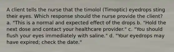 A client tells the nurse that the timolol (Timoptic) eyedrops sting their eyes. Which response should the nurse provide the client? a. "This is a normal and expected effect of the drops b. "Hold the next dose and contact your healthcare provider." c. "You should flush your eyes immediately with saline." d. "Your eyedrops may have expired; check the date."