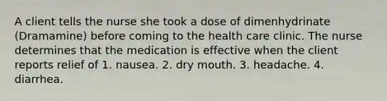 A client tells the nurse she took a dose of dimenhydrinate (Dramamine) before coming to the health care clinic. The nurse determines that the medication is effective when the client reports relief of 1. nausea. 2. dry mouth. 3. headache. 4. diarrhea.