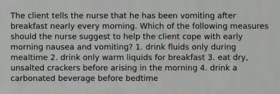 The client tells the nurse that he has been vomiting after breakfast nearly every morning. Which of the following measures should the nurse suggest to help the client cope with early morning nausea and vomiting? 1. drink fluids only during mealtime 2. drink only warm liquids for breakfast 3. eat dry, unsalted crackers before arising in the morning 4. drink a carbonated beverage before bedtime