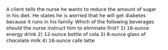 A client tells the nurse he wants to reduce the amount of sugar in his diet. He states he is worried that he will get diabetes because it runs in his family. Which of the following beverages should the nurse instruct him to eliminate first? 1) 16-ounce energy drink 2) 12-ounce bottle of cola 3) 8-ounce glass of chocolate milk 4) 16-ounce cafe latte