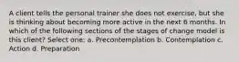 A client tells the personal trainer she does not exercise, but she is thinking about becoming more active in the next 6 months. In which of the following sections of the stages of change model is this client? Select one: a. Precontemplation b. Contemplation c. Action d. Preparation