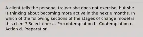 A client tells the personal trainer she does not exercise, but she is thinking about becoming more active in the next 6 months. In which of the following sections of the stages of change model is this client? Select one: a. Precontemplation b. Contemplation c. Action d. Preparation