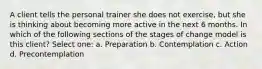 A client tells the personal trainer she does not exercise, but she is thinking about becoming more active in the next 6 months. In which of the following sections of the stages of change model is this client? Select one: a. Preparation b. Contemplation c. Action d. Precontemplation