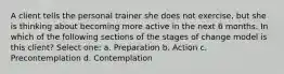 A client tells the personal trainer she does not exercise, but she is thinking about becoming more active in the next 6 months. In which of the following sections of the stages of change model is this client? Select one: a. Preparation b. Action c. Precontemplation d. Contemplation